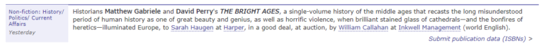 Historians Matthew Gabriele and David Perry's THE BRIGHT AGES, a single-volume history of the middle ages that recasts the long misunderstood period of human history as one of great beauty and genius, as well as horrific violence, when brilliant stained glass cathedrals - and the bonfires of heretics - illuminated Europe, to Sarah Haugen at Harper, in a good deal, at auction, to William Callahan at Inkwell Management